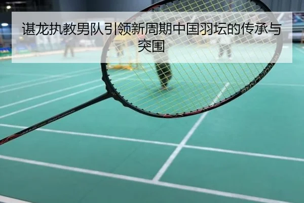 谌龙执教男队引领新周期中国羽坛的传承与突围