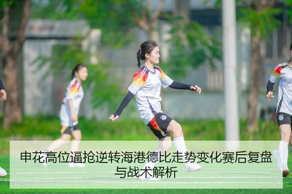 申花高位逼抢逆转海港德比走势变化赛后复盘与战术解析