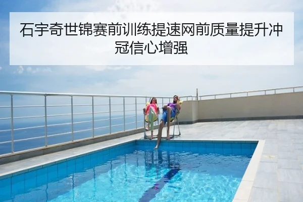 石宇奇世锦赛前训练提速网前质量提升冲冠信心增强