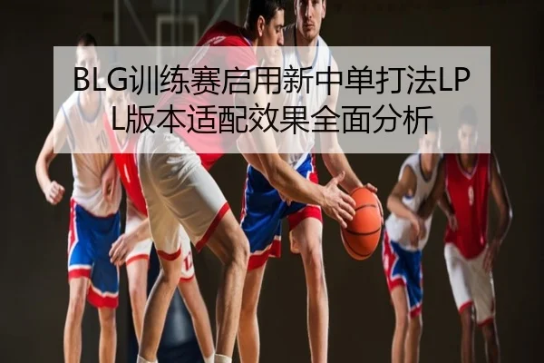 BLG训练赛启用新中单打法LPL版本适配效果全面分析
