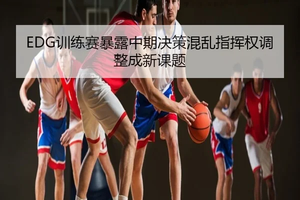 EDG训练赛暴露中期决策混乱指挥权调整成新课题